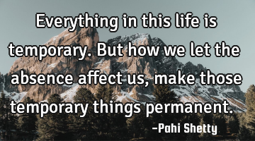 Everything in this life is temporary. But how we let the absence affect us, make those temporary
