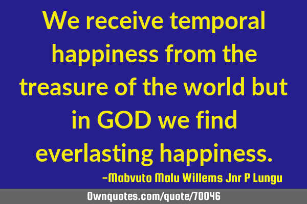 We receive temporal happiness from the treasure of the world but in GOD we find everlasting