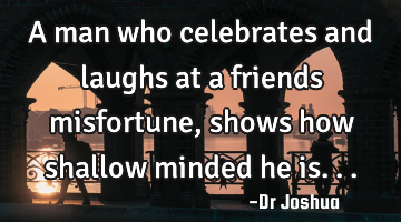A man who celebrates and laughs at a friends misfortune, shows how shallow minded he is...