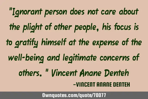 "Ignorant person does not care about the plight of other people, his focus is to gratify himself at