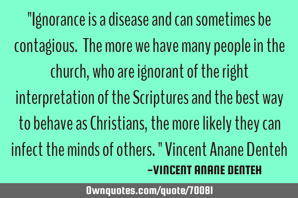 "Ignorance is a disease and can sometimes be contagious. The more we have many people in the church,