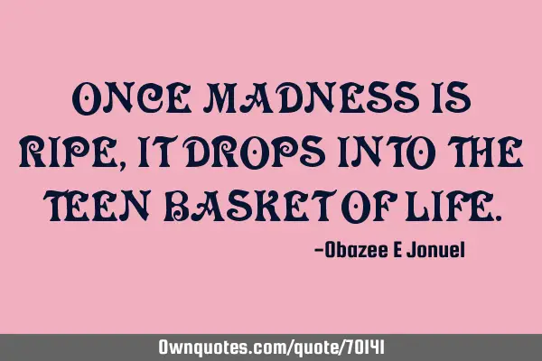 ONCE MADNESS IS RIPE, IT DROPS INTO THE TEEN BASKET OF LIFE