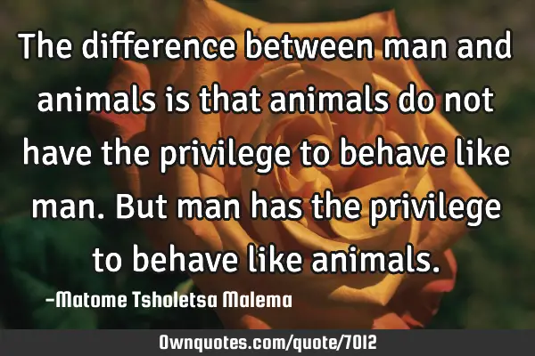 The difference between man and animals is that animals do not have the privilege to behave like