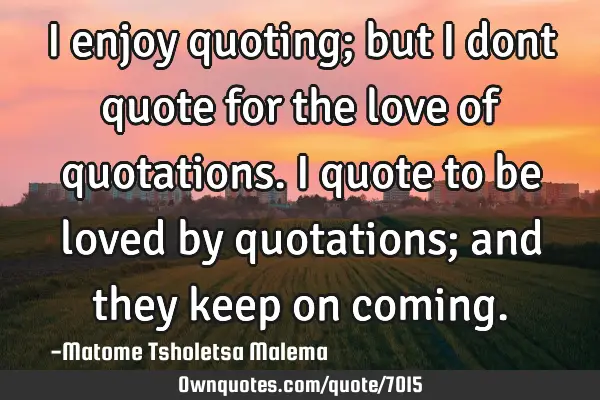 I enjoy quoting; but I dont quote for the love of quotations. I quote to be loved by quotations;