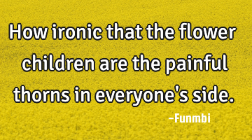 How ironic that the flower children are the painful thorns in everyone