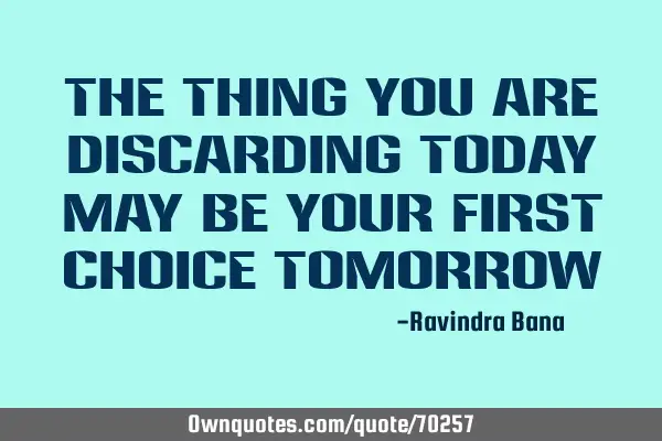 The thing you are discarding today may be your first choice tomorrow