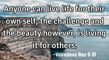 Anyone can live life for their own self; the challenge and the beauty however, is living it for