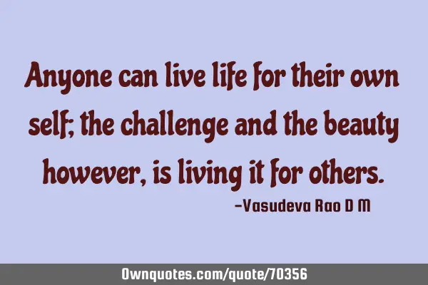Anyone can live life for their own self; the challenge and the beauty however, is living it for