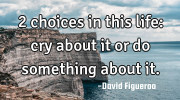 2 choices in this life: cry about it or do something about it.
