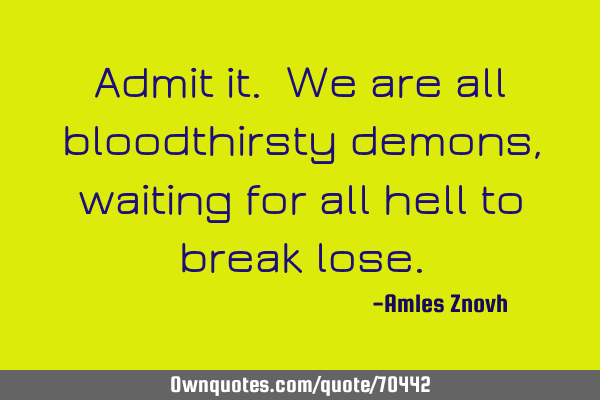 Admit it. We are all bloodthirsty demons, waiting for all hell to break