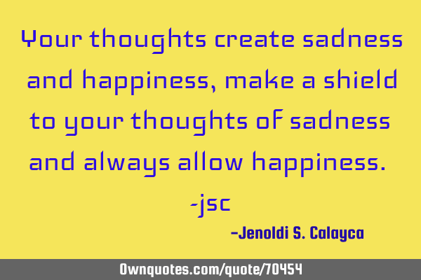 Your thoughts create sadness and happiness, make a shield to your thoughts of sadness and always