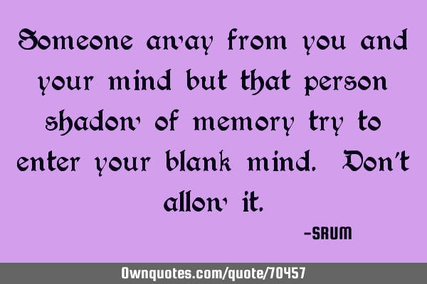 Someone away from you and your mind but that person shadow of memory try to enter your blank mind. D