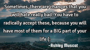 Sometimes, there are changes that you will hate really bad. You have to radically accept these,