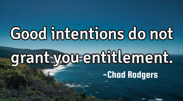 Good intentions do not grant you entitlement.