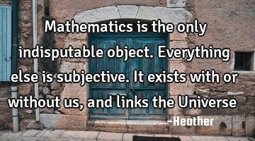 Mathematics is the only indisputable object. Everything else is subjective. It exists with or