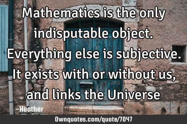Mathematics is the only indisputable object. Everything else is subjective. It exists with or