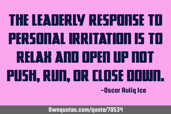 The leaderly response to personal irritation is to relax and open up not push, run, or close
