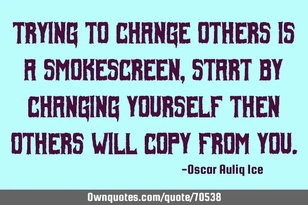 Trying to change others is a smokescreen, start by changing yourself then others will copy from