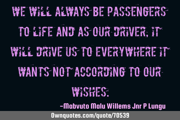 We will always be passengers to life and as our driver,it will drive us to everywhere it wants not