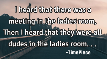 I heard that there was a meeting in the ladies room, Then I heard that they were all dudes in the