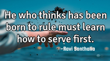 He who thinks has been born to rule must learn how to serve first.