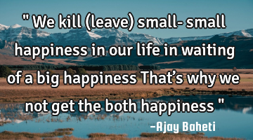 " We kill (leave) small- small happiness in our life in waiting of a big happiness That’s why we