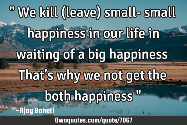 " We kill (leave) small- small happiness in our life in waiting of a big happiness That’s why we