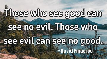 Those who see good can see no evil. Those who see evil can see no good.