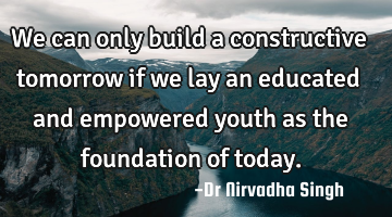 We can only build a constructive tomorrow if we lay an educated and empowered youth as the