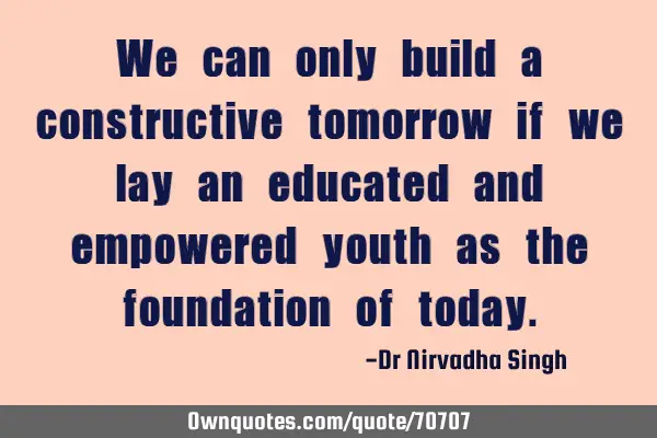 We can only build a constructive tomorrow if we lay an educated and empowered youth as the
