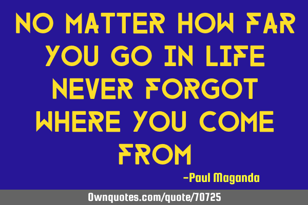 No matter how far you go in life never forgot where you come