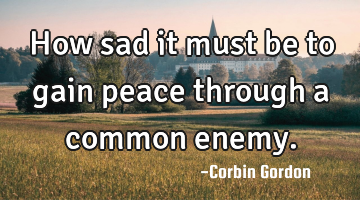 How sad it must be to gain peace through a common enemy.