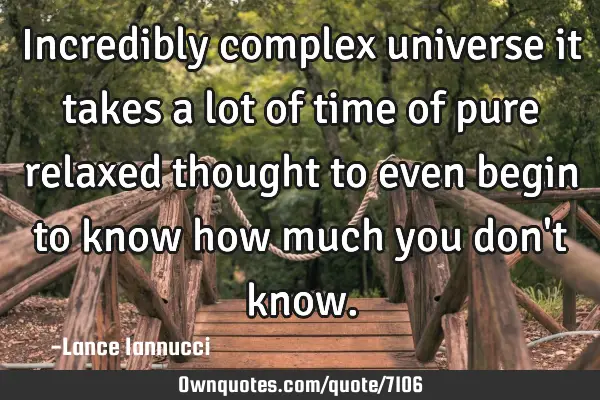 Incredibly complex universe it takes a lot of time of pure relaxed thought to even begin to know