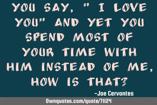 You say, " I love you" and yet you spend most of your time with him instead of me, how is that?