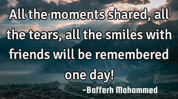 All the moments shared, all the tears, all the smiles with friends will be remembered one day!