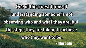 One of the truest forms of understanding someone is not observing who and what they are, but the