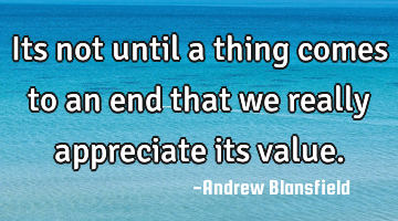 Its not until a thing comes to an end that we really appreciate its value.