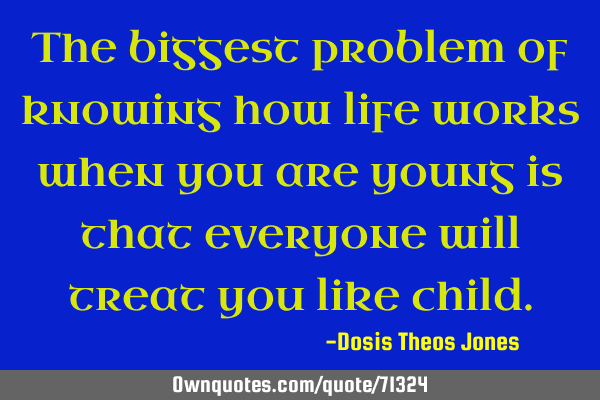 The biggest problem of knowing how life works when you are young is that everyone will treat you