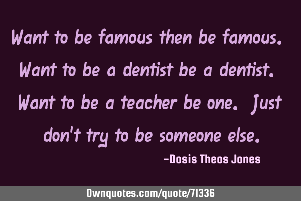 Want to be famous then be famous. Want to be a dentist be a dentist. Want to be a teacher be one. J