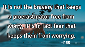 It is not the bravery that keeps a procrastinator free from worry, it is in fact fear that keeps
