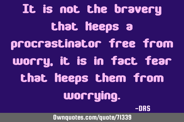 It is not the bravery that keeps a procrastinator free from worry, it is in fact fear that keeps