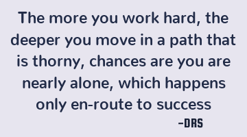 The more you work hard, the deeper you move in a path that is thorny, chances are you are nearly
