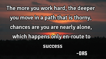 The more you work hard, the deeper you move in a path that is thorny, chances are you are nearly