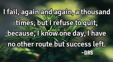 I fail, again and again, a thousand times, but i refuse to quit, because, I know one day, I have no