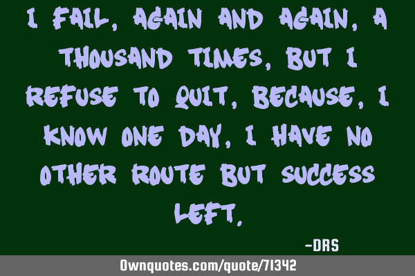 I fail, again and again, a thousand times, but i refuse to quit, because, I know one day, I have no
