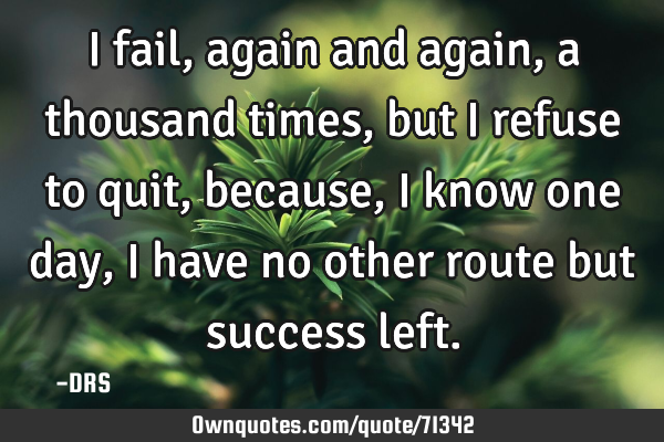 I fail, again and again, a thousand times, but i refuse to quit, because, I know one day, I have no