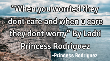 ”When you worried they dont care and when u care they dont worry” By Ladii Princess Rodriguez