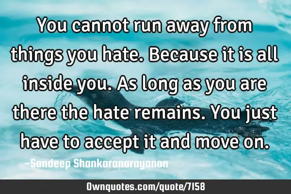 You cannot run away from things you hate. Because it is all inside you. As long as you are there