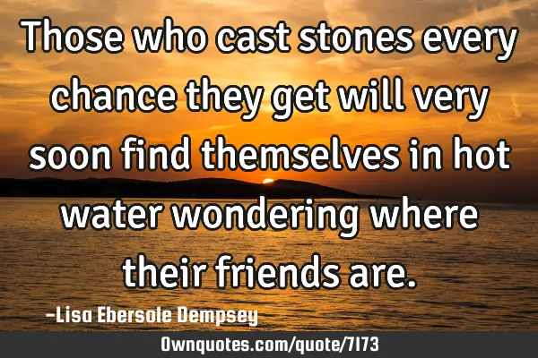 Those who cast stones every chance they get will very soon find themselves in hot water wondering