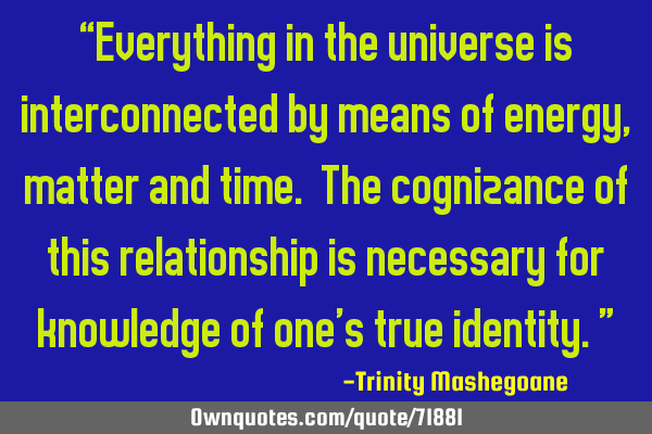“Everything in the universe is interconnected by means of energy, matter and time. The cognizance